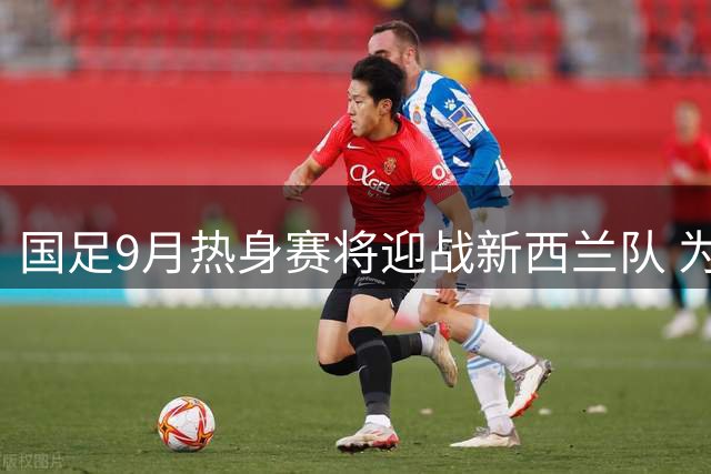 国足9月热身赛将迎战新西兰队 为亚洲杯备战选择硬朗对手