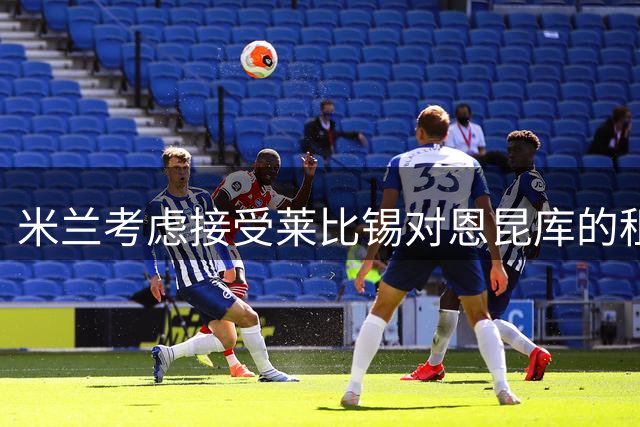 米兰考虑接受莱比锡对恩昆库的租借+买断报价