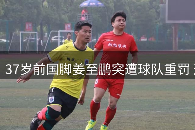37岁前国脚姜至鹏突遭球队重罚 违纪风波背后暗藏更衣室危机